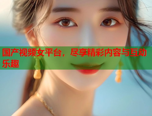 国产视频女平台，尽享精彩内容与互动乐趣
