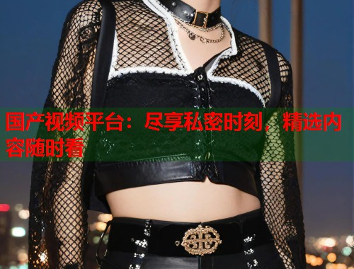 国产视频平台：尽享私密时刻，精选内容随时看