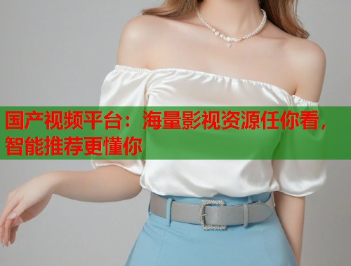 国产视频平台：海量影视资源任你看，智能推荐更懂你