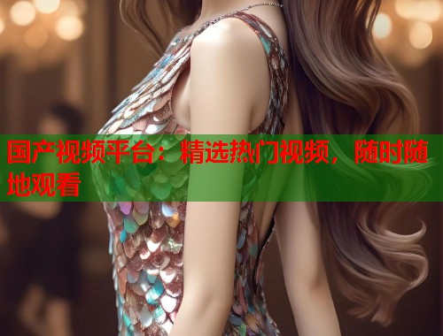 国产视频平台：精选热门视频，随时随地观看