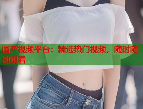 国产视频平台：精选热门视频，随时随地观看