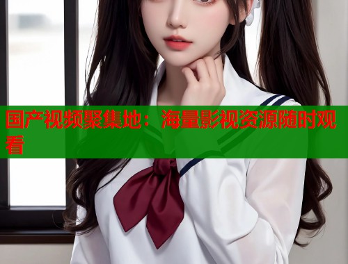 国产视频聚集地：海量影视资源随时观看