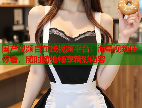 国产视频自在线视频平台：海量视频任你看，随时随地畅享精彩内容