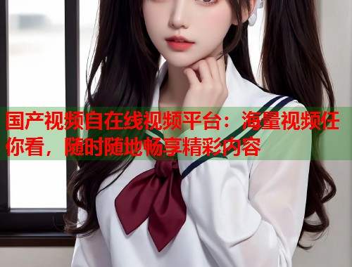 国产视频自在线视频平台：海量视频任你看，随时随地畅享精彩内容