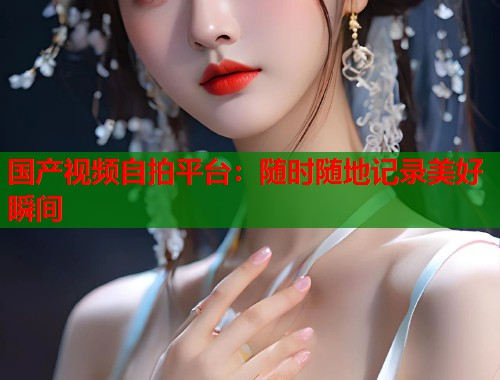 国产视频自拍平台：随时随地记录美好瞬间