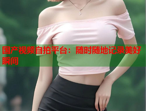 国产视频自拍平台：随时随地记录美好瞬间