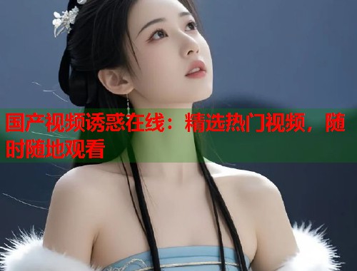国产视频诱惑在线：精选热门视频，随时随地观看