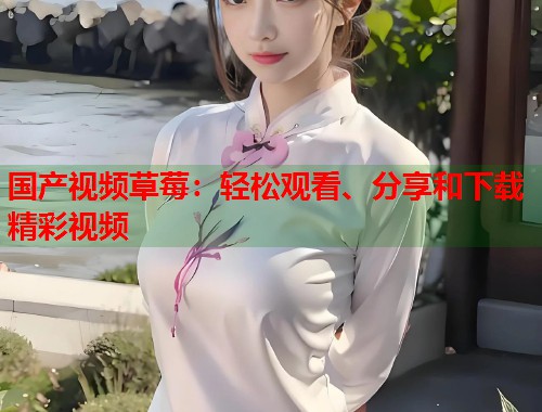 国产视频草莓：轻松观看、分享和下载精彩视频