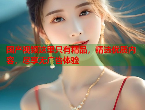 国产视频这里只有精品，精选优质内容，尽享无广告体验
