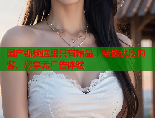 国产视频这里只有精品，精选优质内容，尽享无广告体验
