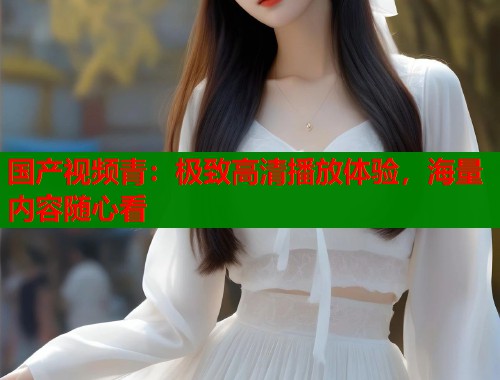 国产视频青：极致高清播放体验，海量内容随心看