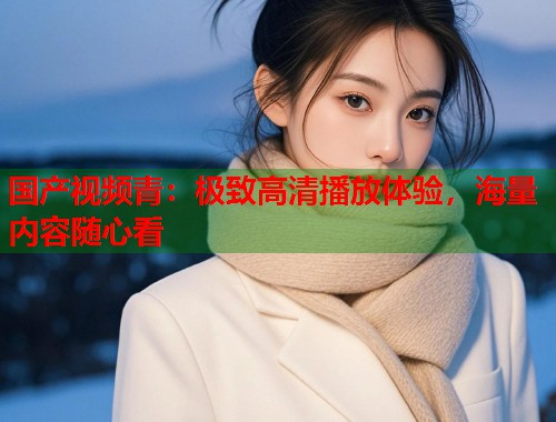 国产视频青：极致高清播放体验，海量内容随心看