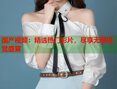 国产视频：精选热门影片，尽享无限视觉盛宴