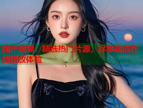 国产视频：精选热门片源，尽享高清在线播放体验