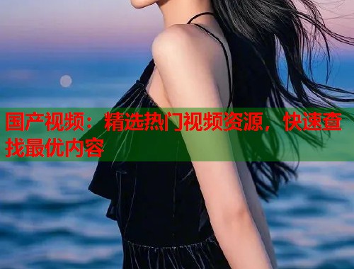 国产视频：精选热门视频资源，快速查找最优内容