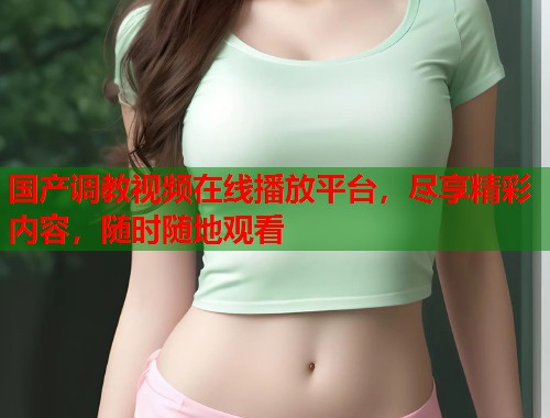 国产调教视频在线播放平台，尽享精彩内容，随时随地观看