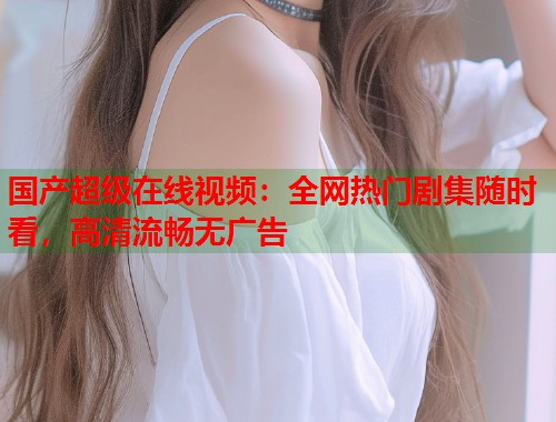 国产超级在线视频：全网热门剧集随时看，高清流畅无广告