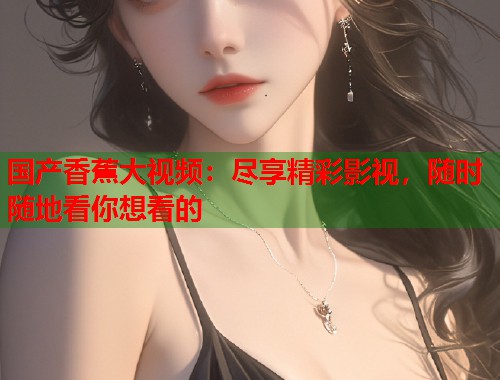 国产香蕉大视频：尽享精彩影视，随时随地看你想看的
