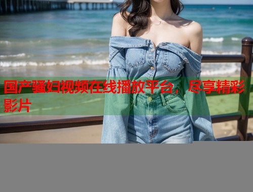 国产骚妇视频在线播放平台，尽享精彩影片