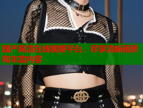 国产高清在线视频平台，尽享清晰画质和丰富内容