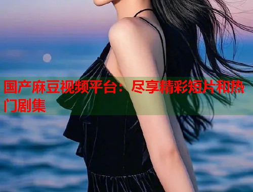 国产麻豆视频平台：尽享精彩短片和热门剧集