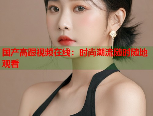 国产高跟视频在线：时尚潮流随时随地观看
