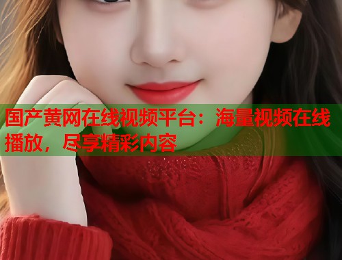 国产黄网在线视频平台：海量视频在线播放，尽享精彩内容