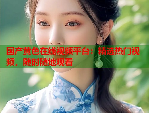 国产黄色在线视频平台：精选热门视频，随时随地观看