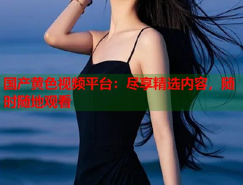 国产黄色视频平台：尽享精选内容，随时随地观看