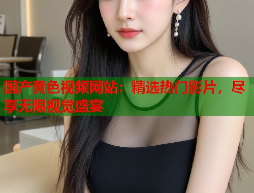 国产黄色视频网站：精选热门影片，尽享无限视觉盛宴