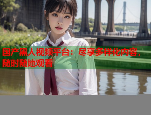 国产黑人视频平台：尽享多样化内容，随时随地观看