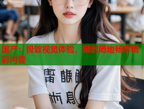 国产：极致视觉体验，随时随地畅享精彩内容