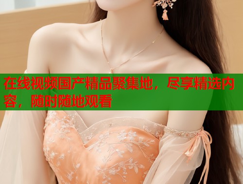 在线视频国产精品聚集地，尽享精选内容，随时随地观看