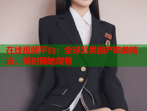 在线视频平台：全球另类国产欧美精选，随时随地观看