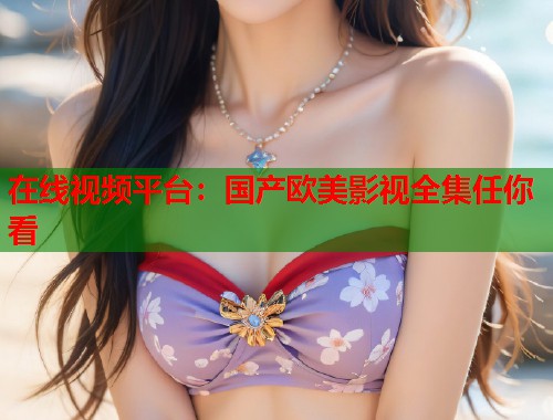 在线视频平台：国产欧美影视全集任你看