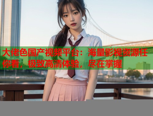 大佬色国产视频平台：海量影视资源任你看，极致高清体验，尽在掌握