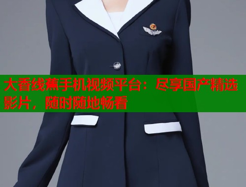 大香线蕉手机视频平台：尽享国产精选影片，随时随地畅看