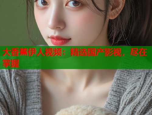大香蕉伊人视频：精选国产影视，尽在掌握