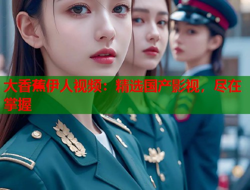 大香蕉伊人视频：精选国产影视，尽在掌握