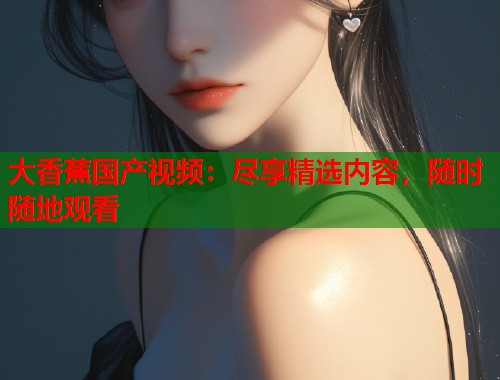 大香蕉国产视频：尽享精选内容，随时随地观看