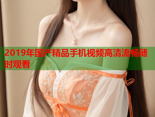 2019年国产精品手机视频高清流畅随时观看