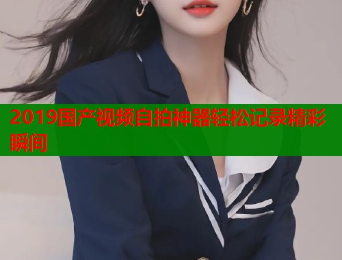 2019国产视频自拍神器轻松记录精彩瞬间