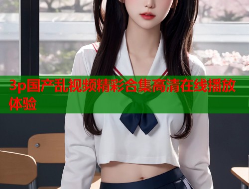 3p国产乱视频精彩合集高清在线播放体验