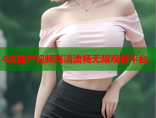 4虎国产视频高清流畅无限观看平台