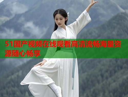 51国产视频在线观看高清流畅海量资源随心畅享