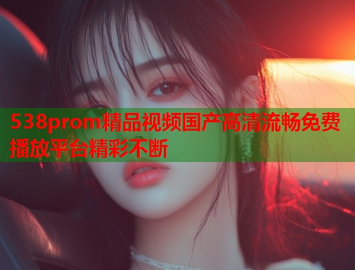 538prom精品视频国产高清流畅免费播放平台精彩不断