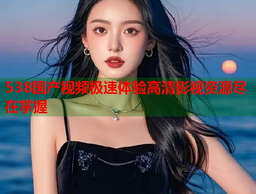 538国产视频极速体验高清影视资源尽在掌握