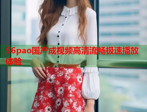 56pao国产成视频高清流畅极速播放体验