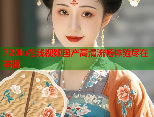 720lu在线视频国产高清流畅体验尽在掌握
