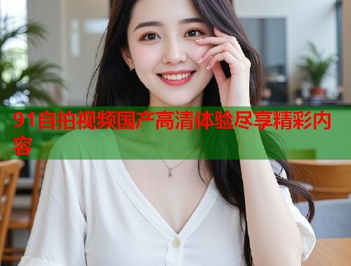91自拍视频国产高清体验尽享精彩内容